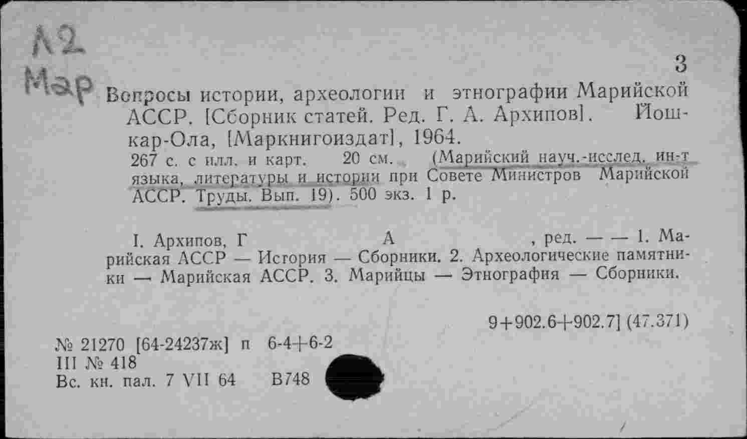 ﻿з
Вопросы истории, археологии и этнографии Марийской АССР. [Сборник статей. Ред. Г. А. Архипов]. Йошкар-Ола, [Маркнигоиздат], 1964.
267 с. с илл. и карт. 20 см. (Марийский науч.-исслед^ ин-т. языка, литературы и истории при Совете Министров Марийской ÀCCP. Труды. Вып. 1J9). 500 экз. 1 р.
I. Архипов, Г	А	, ред.----• 1. Ма-
рийская АССР — История — Сборники. 2. Археологические памятники — Марийская АССР. 3. Марийцы — Этнография — Сборники.
№ 21270 [64-24237ж] п
III № 418
Вс. кн. пал. 7 VII 64
9+902.6+902.7] (47.371)
6-4+6-2